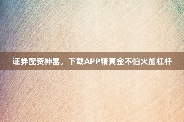 证券配资神器，下载APP精真金不怕火加杠杆
