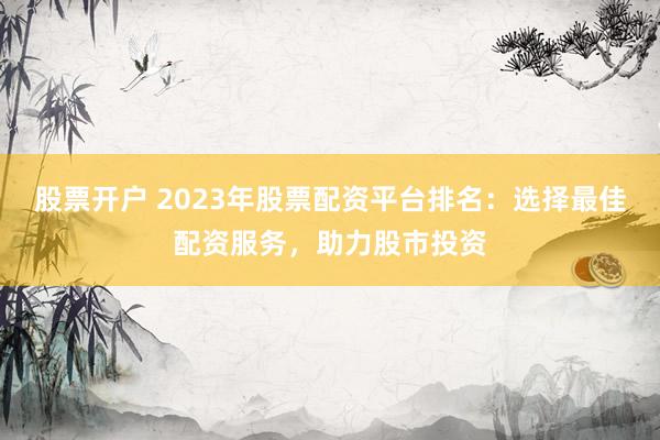 股票开户 2023年股票配资平台排名：选择最佳配资服务，助力股市投资