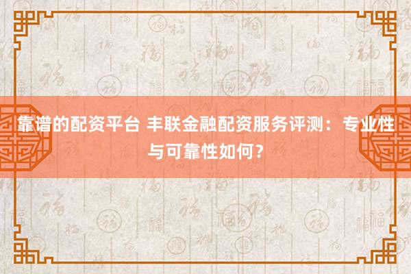 靠谱的配资平台 丰联金融配资服务评测：专业性与可靠性如何？