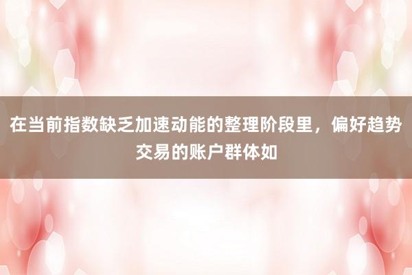 在当前指数缺乏加速动能的整理阶段里,偏好趋势交易的账户群体如