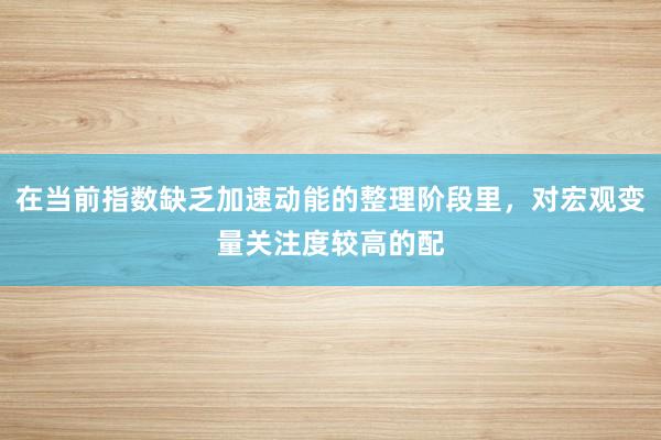 在当前指数缺乏加速动能的整理阶段里，对宏观变量关注度较高的配
