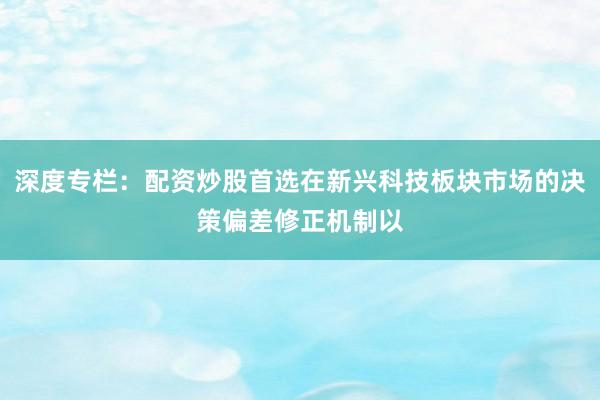 深度专栏：配资炒股首选在新兴科技板块市场的决策偏差修正机制以