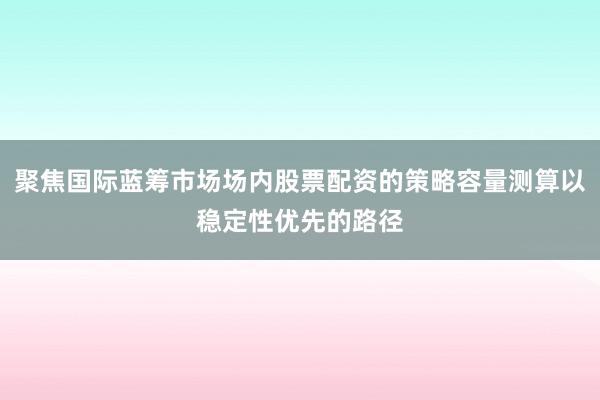 聚焦国际蓝筹市场场内股票配资的策略容量测算以稳定性优先的路径
