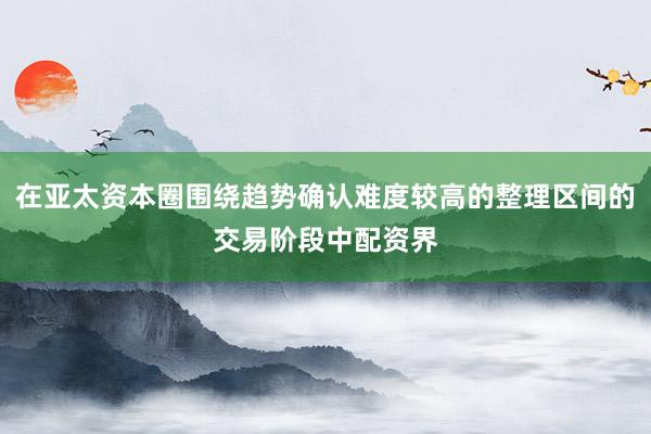 在亚太资本圈围绕趋势确认难度较高的整理区间的交易阶段中配资界
