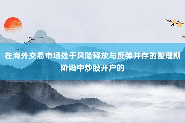 在海外交易市场处于风险释放与反弹并存的整理期阶段中炒股开户的