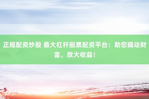 正规配资炒股 最大杠杆股票配资平台:助您撬动财富,放大收益!