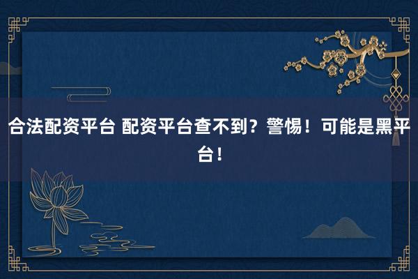 合法配资平台 配资平台查不到？警惕！可能是黑平台！