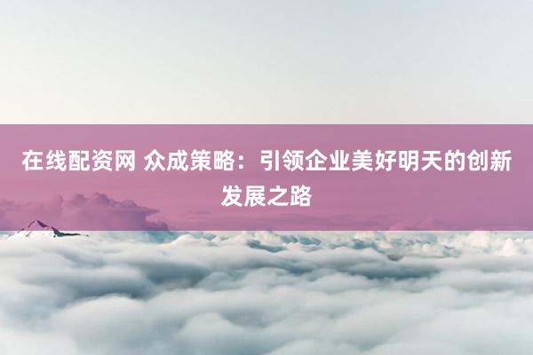 在线配资网 众成策略：引领企业美好明天的创新发展之路