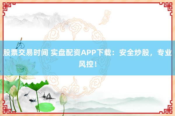 股票交易时间 实盘配资APP下载：安全炒股，专业风控！