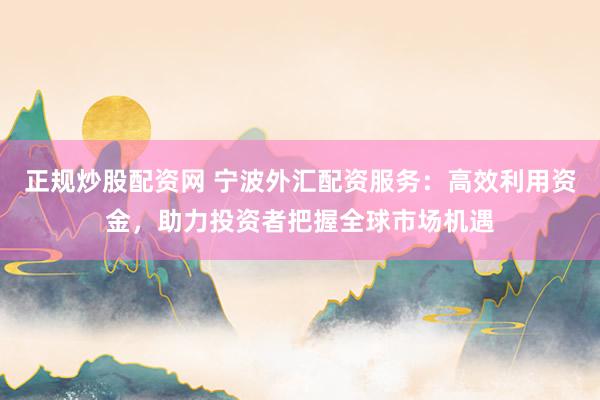 正规炒股配资网 宁波外汇配资服务：高效利用资金，助力投资者把握全球市场机遇