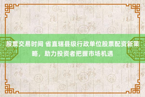 股票交易时间 省直辖县级行政单位股票配资新策略，助力投资者把握市场机遇