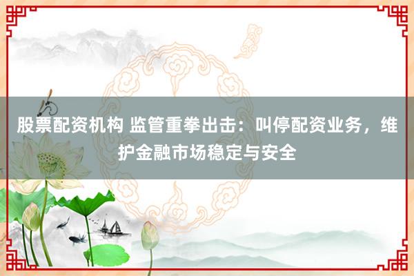 股票配资机构 监管重拳出击：叫停配资业务，维护金融市场稳定与安全