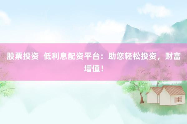 股票投资  低利息配资平台：助您轻松投资，财富增值！
