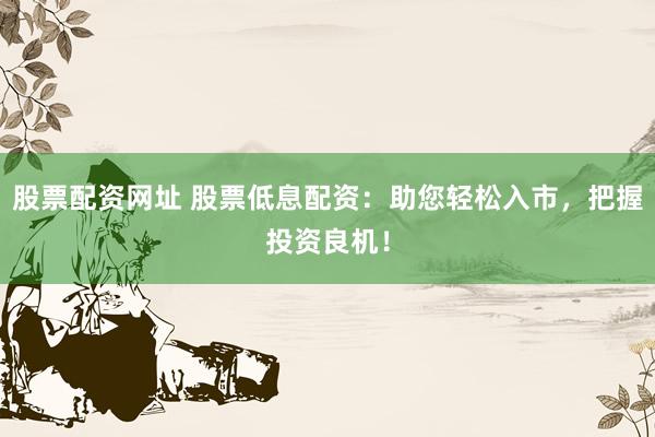 股票配资网址 股票低息配资：助您轻松入市，把握投资良机！
