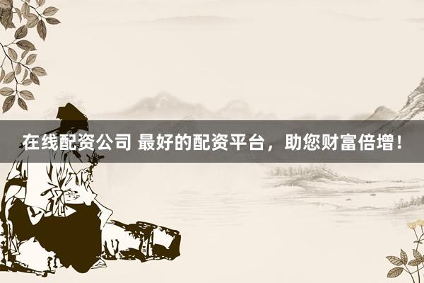 在线配资公司 最好的配资平台，助您财富倍增！