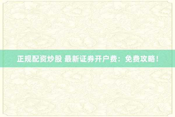 正规配资炒股 最新证券开户费：免费攻略！
