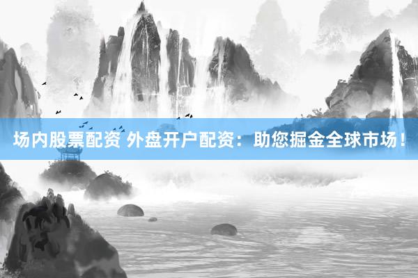场内股票配资 外盘开户配资：助您掘金全球市场！