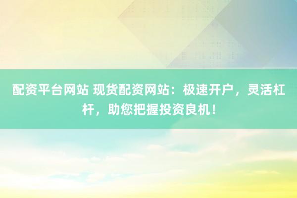 配资平台网站 现货配资网站：极速开户，灵活杠杆，助您把握投资良机！