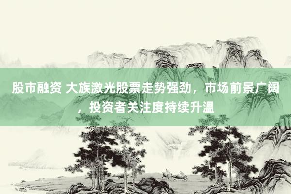 股市融资 大族激光股票走势强劲，市场前景广阔，投资者关注度持续升温