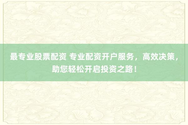 最专业股票配资 专业配资开户服务，高效决策，助您轻松开启投资之路！