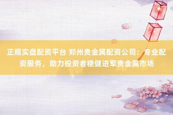 正规实盘配资平台 郑州贵金属配资公司:专业配资服务,助力投资者稳健进军贵金属市场