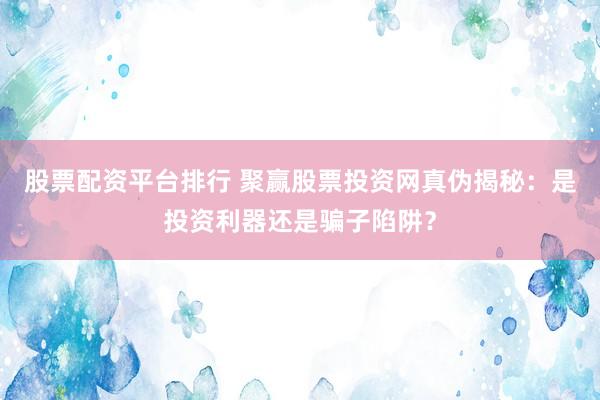 股票配资平台排行 聚赢股票投资网真伪揭秘:是投资利器还是骗子陷阱?