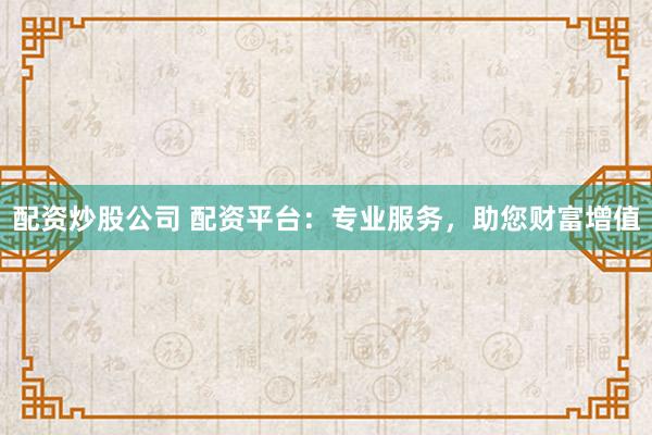 配资炒股公司 配资平台：专业服务，助您财富增值