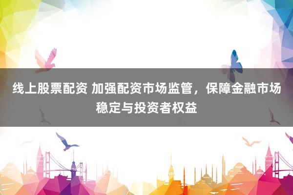 线上股票配资 加强配资市场监管，保障金融市场稳定与投资者权益