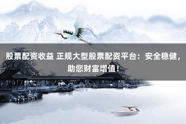 股票配资收益 正规大型股票配资平台：安全稳健，助您财富增值！