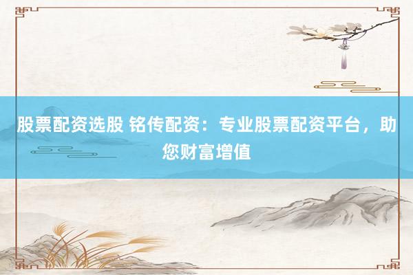 股票配资选股 铭传配资：专业股票配资平台，助您财富增值