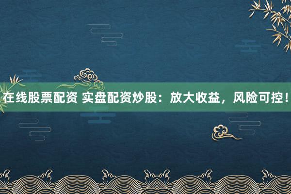 在线股票配资 实盘配资炒股：放大收益，风险可控！