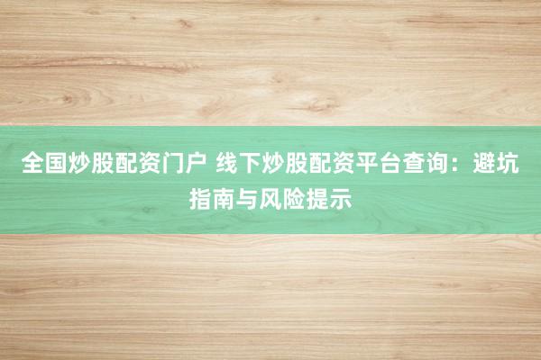 全国炒股配资门户 线下炒股配资平台查询：避坑指南与风险提示