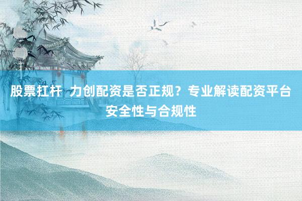 股票扛杆  力创配资是否正规？专业解读配资平台安全性与合规性