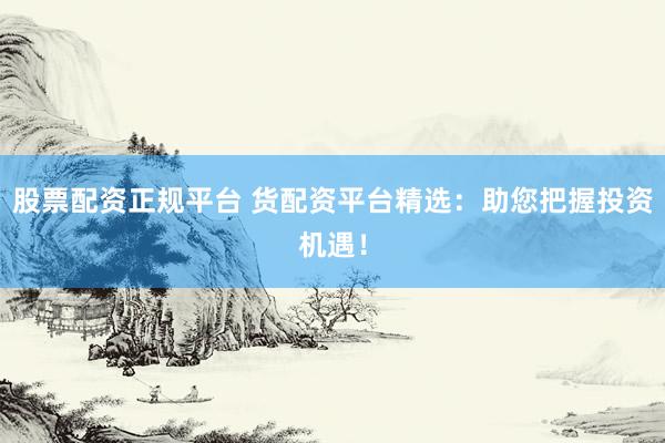 股票配资正规平台 货配资平台精选：助您把握投资机遇！