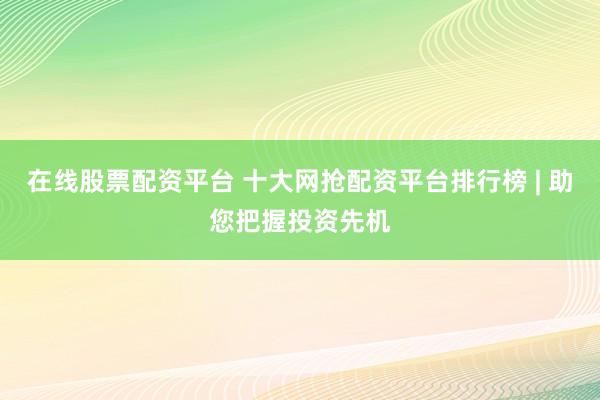 在线股票配资平台 十大网抢配资平台排行榜 | 助您把握投资先机