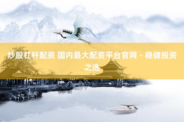 炒股杠杆配资 国内最大配资平台官网 - 稳健投资之选