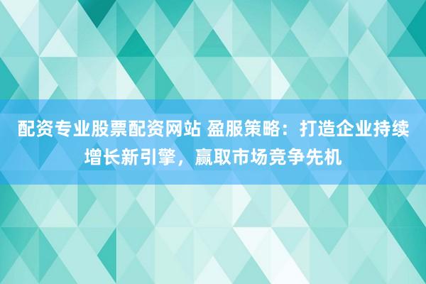配资专业股票配资网站 盈服策略：打造企业持续增长新引擎，赢取市场竞争先机