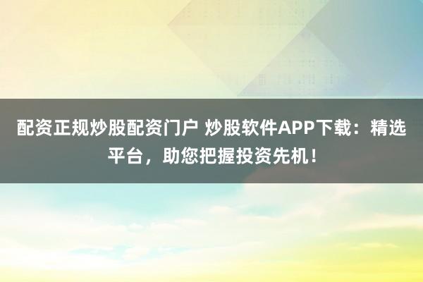 配资正规炒股配资门户 炒股软件APP下载：精选平台，助您把握投资先机！