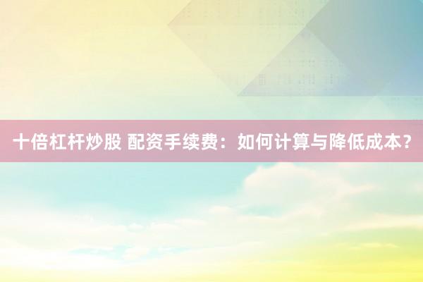 十倍杠杆炒股 配资手续费：如何计算与降低成本？