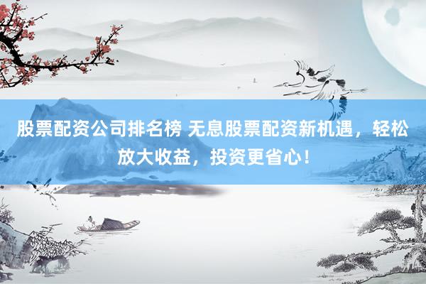 股票配资公司排名榜 无息股票配资新机遇，轻松放大收益，投资更省心！