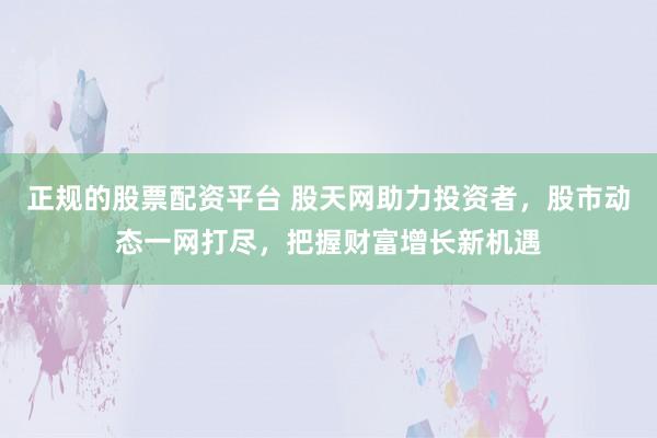 正规的股票配资平台 股天网助力投资者，股市动态一网打尽，把握财富增长新机遇