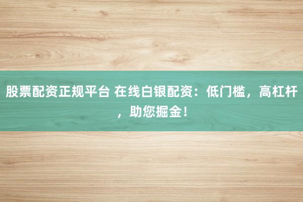 股票配资正规平台 在线白银配资：低门槛，高杠杆，助您掘金！