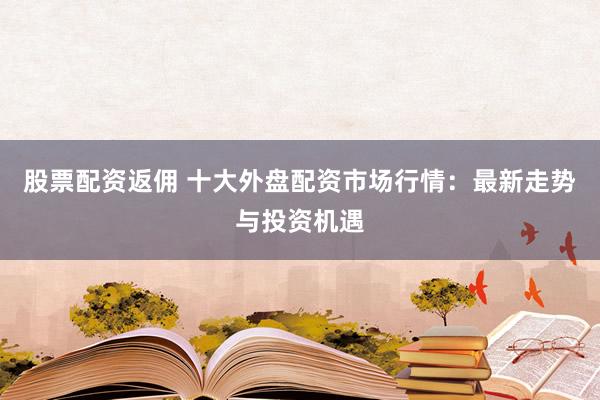 股票配资返佣 十大外盘配资市场行情:最新走势与投资机遇
