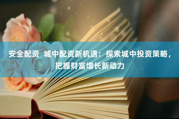 安全配资  城中配资新机遇：探索城中投资策略，把握财富增长新动力