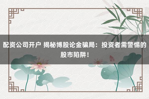 配资公司开户 揭秘博股论金骗局：投资者需警惕的股市陷阱！