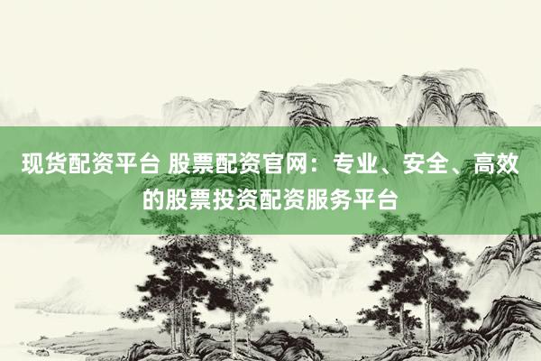 现货配资平台 股票配资官网：专业、安全、高效的股票投资配资服务平台