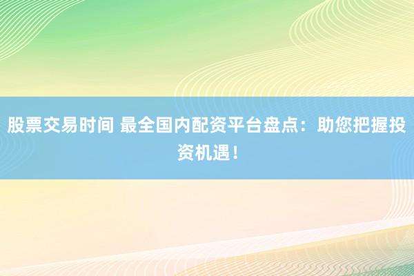 股票交易时间 最全国内配资平台盘点：助您把握投资机遇！