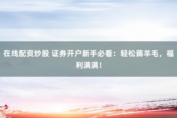 在线配资炒股 证券开户新手必看：轻松薅羊毛，福利满满！