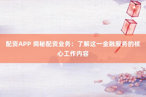配资APP 揭秘配资业务：了解这一金融服务的核心工作内容