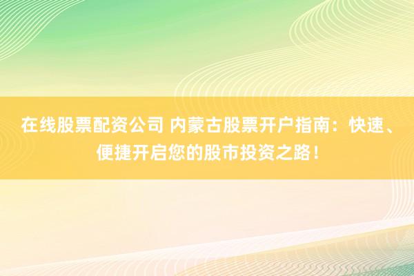 在线股票配资公司 内蒙古股票开户指南：快速、便捷开启您的股市投资之路！
